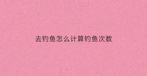去钓鱼怎么计算钓鱼次数(如何看钓鱼指数)