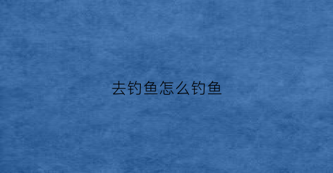 去钓鱼怎么钓鱼(去钓鱼怎么钓鱼的)