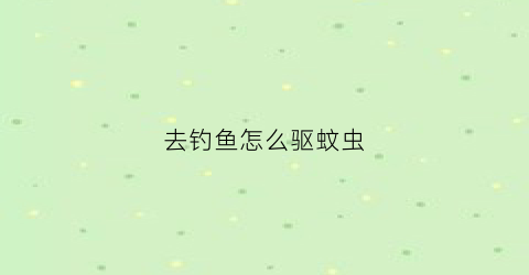 去钓鱼怎么驱蚊虫(钓鱼怎么防蚊虫叮咬)