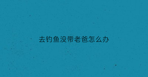 “去钓鱼没带老爸怎么办(去不去钓鱼)