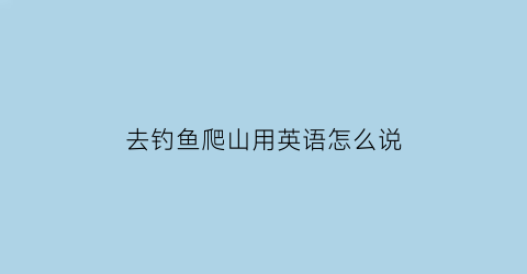 “去钓鱼爬山用英语怎么说(去爬山和钓鱼用英语怎么说)