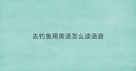 去钓鱼用英语怎么读语音(去钓鱼的英语怎么念)