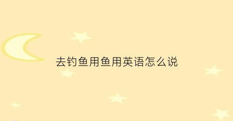 去钓鱼用鱼用英语怎么说(去钓鱼用英语怎样说)