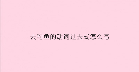 去钓鱼的动词过去式怎么写(去钓鱼的过去式英文)