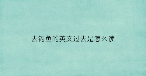 “去钓鱼的英文过去是怎么读(去钓鱼的英文过去式)