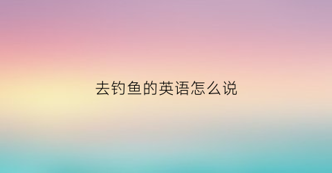 去钓鱼的英语怎么说