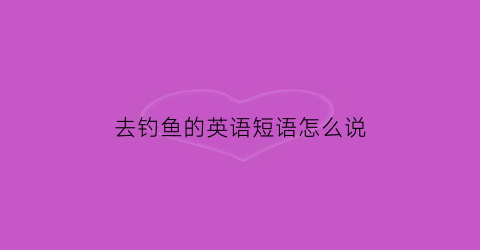 去钓鱼的英语短语怎么说(去钓鱼的英语单词怎么说)