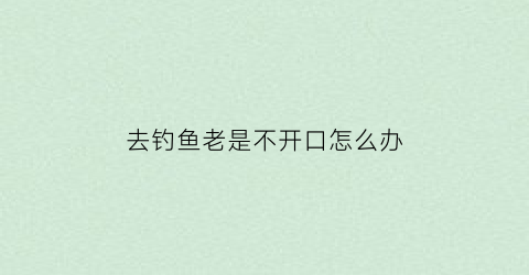 去钓鱼老是不开口怎么办(去钓鱼老是不开口怎么办视频)