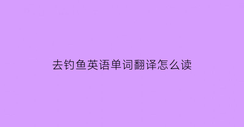 去钓鱼英语单词翻译怎么读(去钓鱼用英语怎么表达)