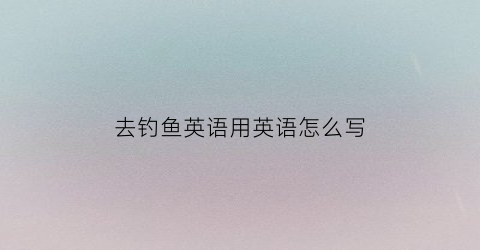 去钓鱼英语用英语怎么写(去钓鱼英语用英语怎么写单词)