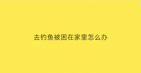 去钓鱼被困在家里怎么办(钓鱼了怎么办)