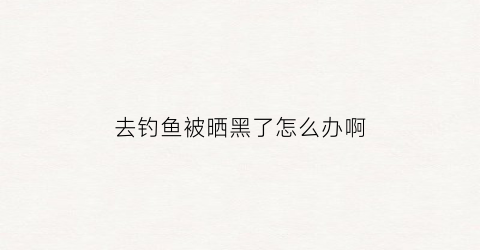 去钓鱼被晒黑了怎么办啊(钓鱼被晒黑后如何变白)