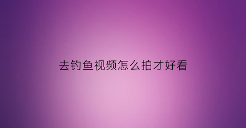 去钓鱼视频怎么拍才好看