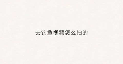 去钓鱼视频怎么拍的(钓鱼视频怎么弄能赚收益)