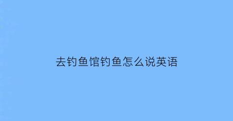 “去钓鱼馆钓鱼怎么说英语(去钓鱼用英语怎么说)