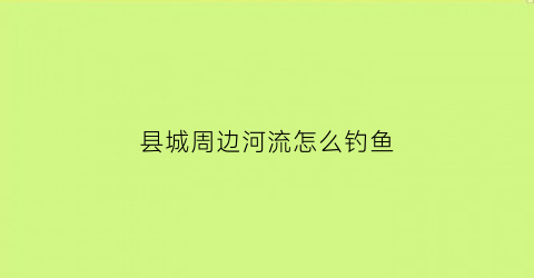 县城周边河流怎么钓鱼(周边水库可以钓鱼)