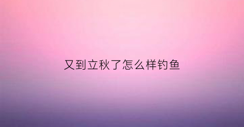 “又到立秋了怎么样钓鱼(立秋时节钓鱼技巧)