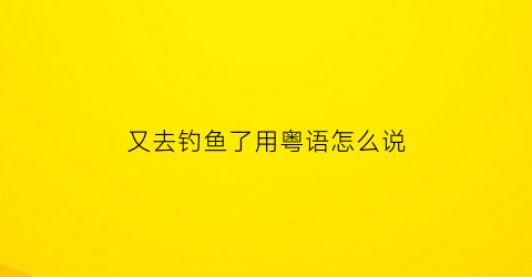 又去钓鱼了用粤语怎么说(又去钓鱼了用粤语怎么说出来)