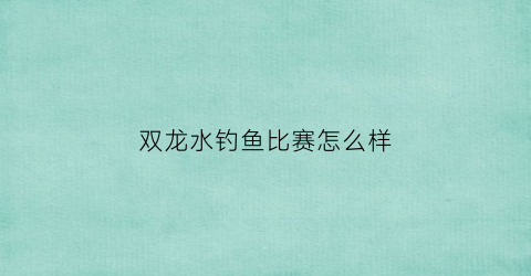 “双龙水钓鱼比赛怎么样(双龙水库在哪里)