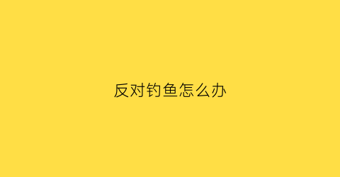 反对钓鱼怎么办(拒绝钓鱼执法)