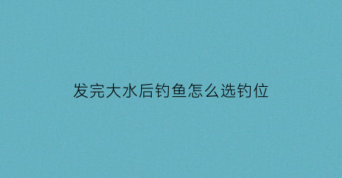 “发完大水后钓鱼怎么选钓位(发过大水的河流能否钓鱼)