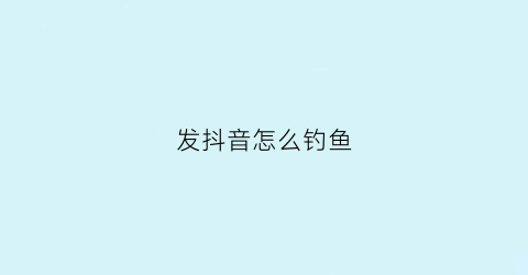 发抖音怎么钓鱼(发抖音钓鱼文案)