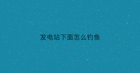 发电站下面怎么钓鱼(发电水库怎样钓鱼)