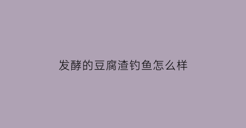 “发酵的豆腐渣钓鱼怎么样(发酵的豆腐渣鱼可以吃吗)