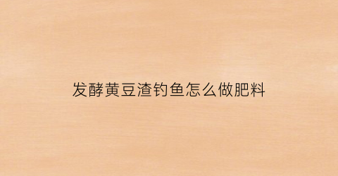 发酵黄豆渣钓鱼怎么做肥料(黄豆渣钓鱼效果好吗)