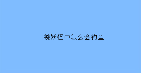 “口袋妖怪中怎么会钓鱼(口袋妖怪为什么钓鱼钓不上来)