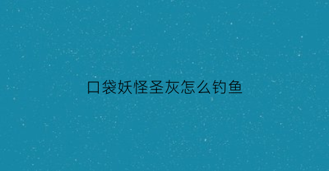 “口袋妖怪圣灰怎么钓鱼(囗袋妖怪圣灰攻略大全)