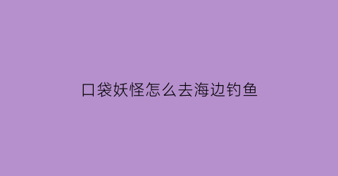 “口袋妖怪怎么去海边钓鱼(口袋妖怪怎么去海边钓鱼的)