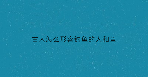 “古人怎么形容钓鱼的人和鱼(钓鱼的人用古文怎么说)