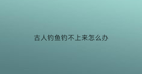 “古人钓鱼钓不上来怎么办(古人钓鱼)