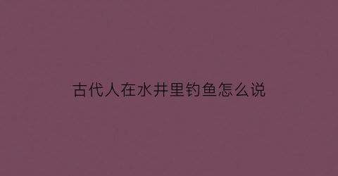 古代人在水井里钓鱼怎么说(古时候水井)