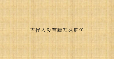 古代人没有膘怎么钓鱼(古代的时候没有)