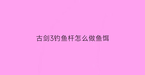古剑3钓鱼杆怎么做鱼饵(古剑三钓鱼竿怎么升级)