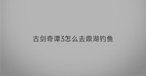 “古剑奇谭3怎么去鼎湖钓鱼(古剑奇谭3鼎湖钓鱼点不见了)