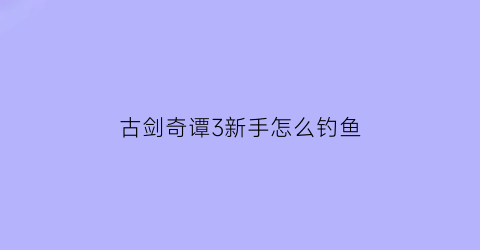 “古剑奇谭3新手怎么钓鱼(古剑奇谭3钓鱼技巧)