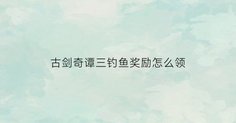 古剑奇谭三钓鱼奖励怎么领(古剑奇谭3钓鱼任务怎么完成)