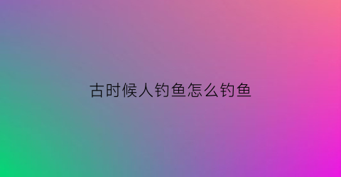 古时候人钓鱼怎么钓鱼(古代人怎么钓鱼的)