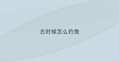 古时候怎么钓鱼(古时候怎么钓鱼的)