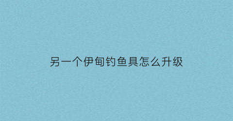 “另一个伊甸钓鱼具怎么升级(另一个伊甸钓鱼渔具升级)