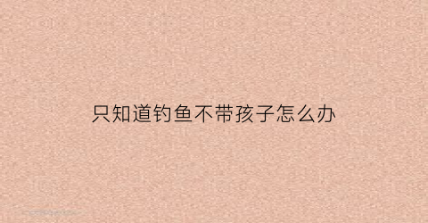 只知道钓鱼不带孩子怎么办