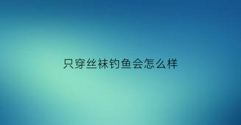 只穿丝袜钓鱼会怎么样(穿丝袜下水抓鱼的视频)