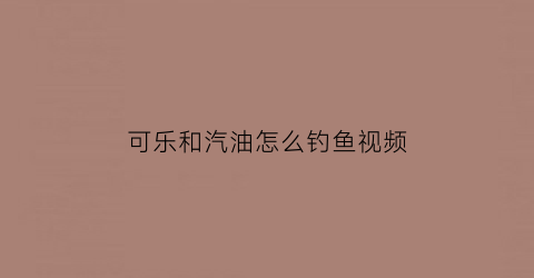 “可乐和汽油怎么钓鱼视频(可乐和汽油怎么钓鱼视频讲解)