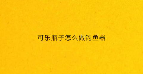 可乐瓶子怎么做钓鱼器(可乐瓶捉鱼的方法)