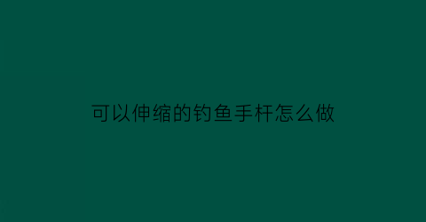 “可以伸缩的钓鱼手杆怎么做(伸缩鱼竿的使用方法)