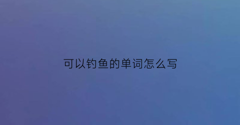 可以钓鱼的单词怎么写(钓鱼的英文单词)