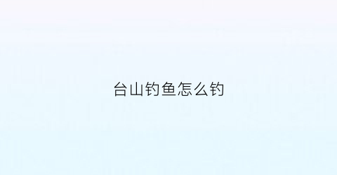 台山钓鱼怎么钓(台山钓鱼怎么钓最好)